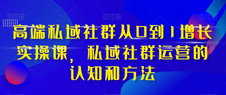 高端私域社群从0到1增长实操课，私域社群运营的认知和方法-成可创学网