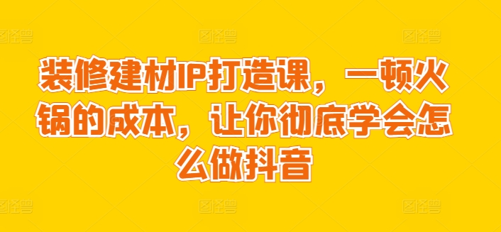 装修建材IP打造课，一顿火锅的成本，让你彻底学会怎么做抖音-成可创学网