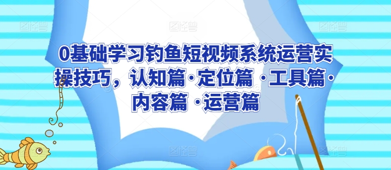 0基础学习钓鱼短视频系统运营实操技巧，认知篇·定位篇 ·工具篇·内容篇 ·运营篇-成可创学网