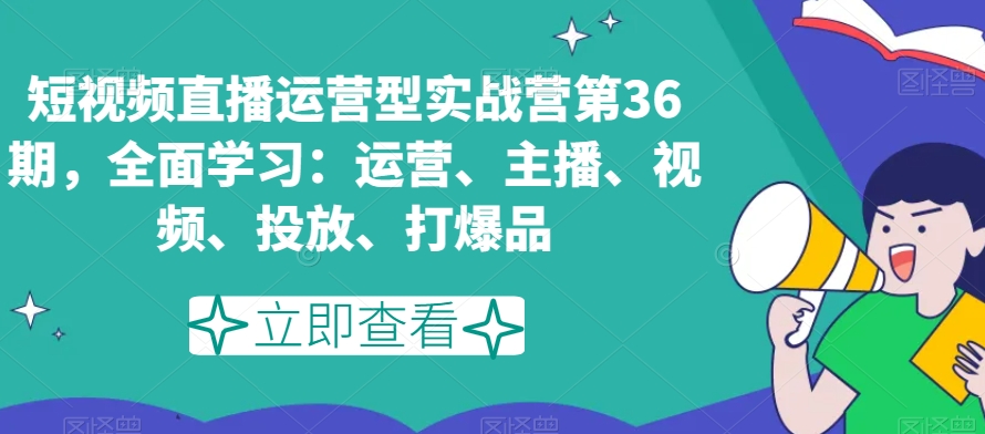 短视频直播运营型实战营第36期，全面学习：运营、主播、视频、投放、打爆品-成可创学网