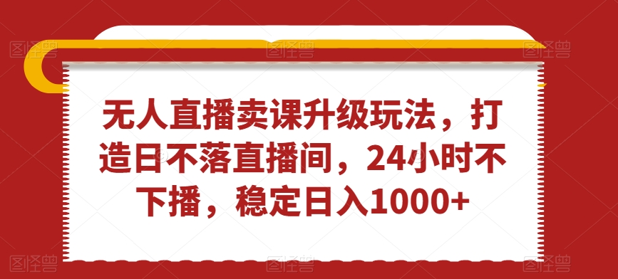 无人直播卖课升级玩法，打造日不落直播间，24小时不下播，稳定日入1000+【揭秘】-成可创学网