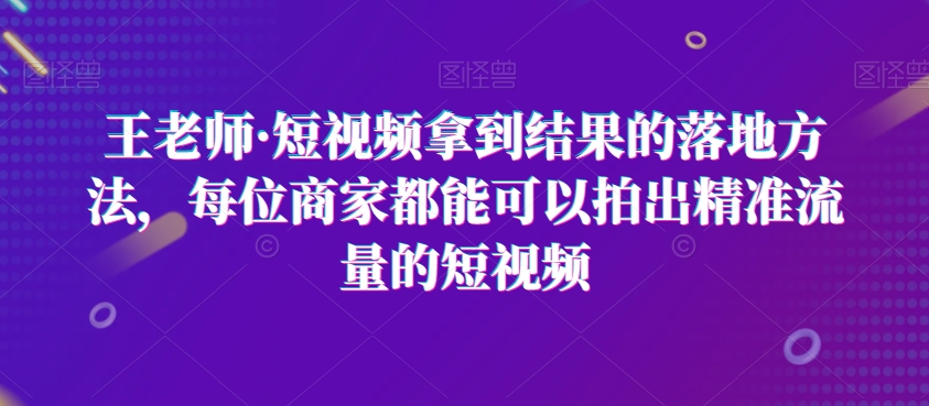 王老师·短视频拿到结果的落地方法，每位商家都能可以拍出精准流量的短视频-成可创学网