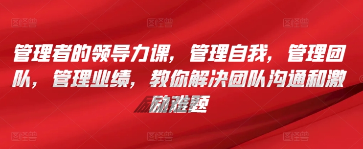 管理者的领导力课，​管理自我，管理团队，管理业绩，​教你解决团队沟通和激励难题-成可创学网