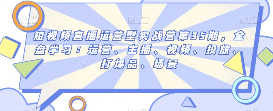 短视频直播运营型实战营第35期，全盘学习：运营、主播、视频、投放、打爆品、场景-成可创学网