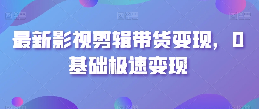 最新影视剪辑带货变现，0基础极速变现-成可创学网