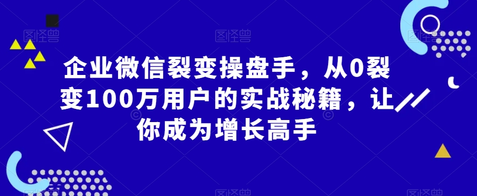 企业微信裂变操盘手，从0裂变100万用户的实战秘籍，让你成为增长高手-成可创学网