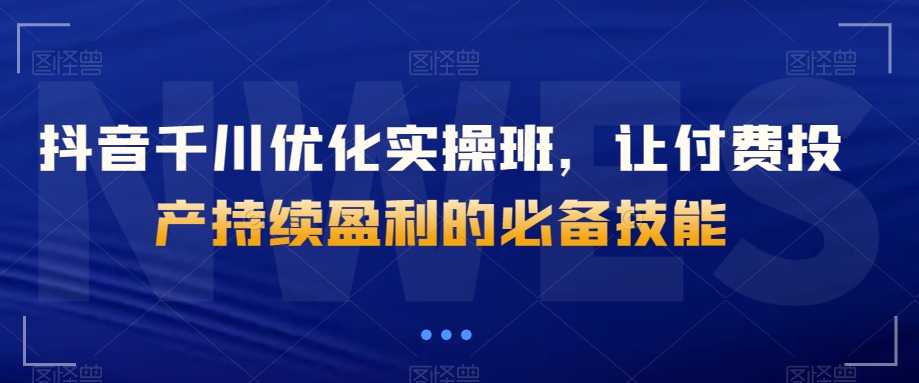 抖音千川优化实操班，让付费投产持续盈利的必备技能-成可创学网