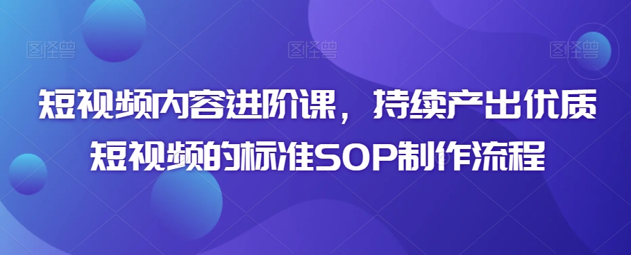 短视频内容进阶课，持续产出优质短视频的标准SOP制作流程-成可创学网