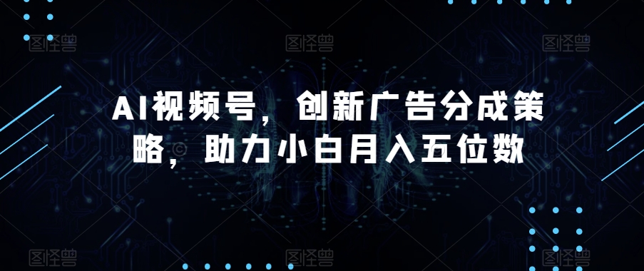 AI视频号，创新广告分成策略，助力小白月入五位数【揭秘】-成可创学网