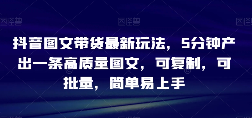 抖音图文带货最新玩法，5分钟产出一条高质量图文，可复制，可批量，简单易上手【揭秘】-成可创学网