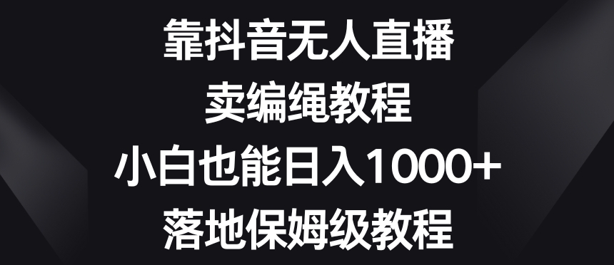 靠抖音无人直播，卖编绳教程，小白也能日入1000+，落地保姆级教程【揭秘】-成可创学网