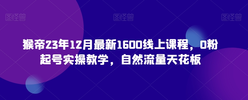 猴帝23年12月最新1600线上课程，0粉起号实操教学，自然流量天花板-成可创学网