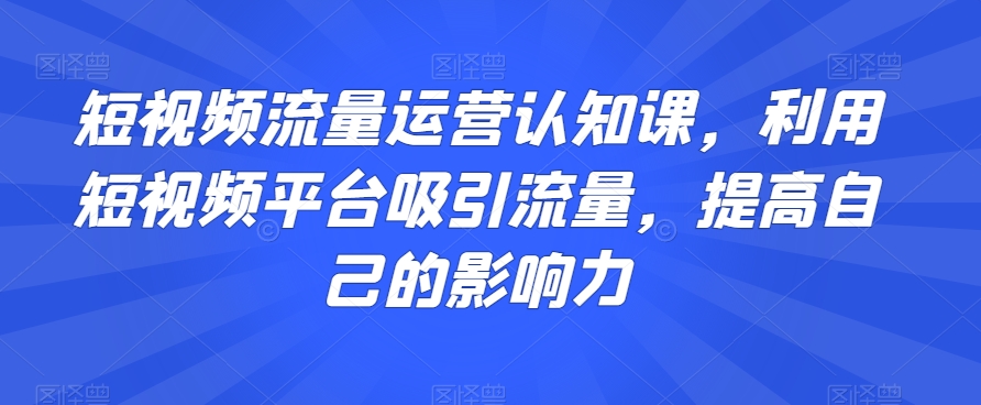 短视频流量运营认知课，利用短视频平台吸引流量，提高自己的影响力-成可创学网