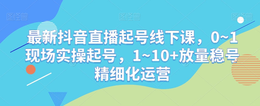 最新抖音直播起号线下课，0~1现场实操起号，1~10+放量稳号精细化运营-成可创学网