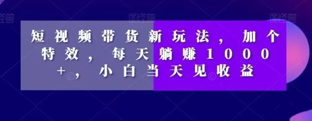 短视频带货新玩法，加个特效，每天躺赚1000+，小白当天见收益【揭秘】-成可创学网