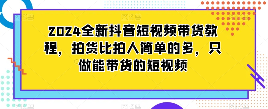 2024全新抖音短视频带货教程，拍货比拍人简单的多，只做能带货的短视频-成可创学网