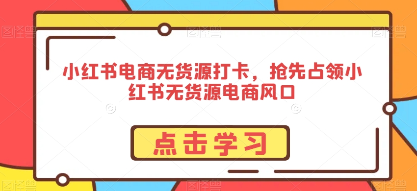 小红书电商无货源打卡，抢先占领小红书无货源电商风口-成可创学网