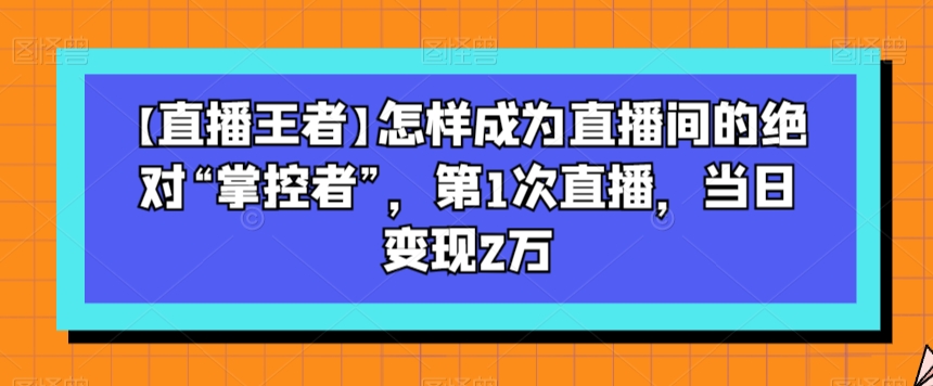 【直播王者】怎样成为直播间的绝对“掌控者”，第1次直播，当日变现2万-成可创学网