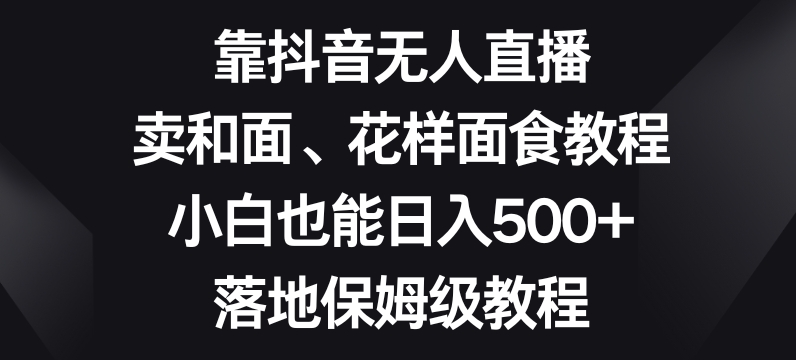 靠抖音无人直播，卖和面、花样面试教程，小白也能日入500+，落地保姆级教程【揭秘】-成可创学网