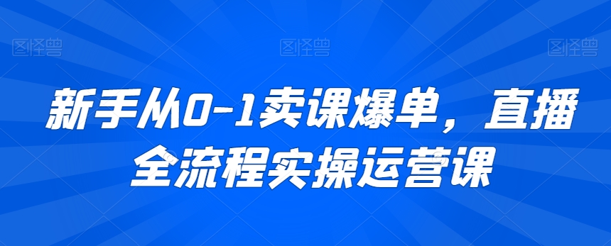 新手从0-1卖课爆单，直播全流程实操运营课-成可创学网