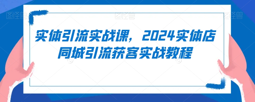 实体引流实战课，2024实体店同城引流获客实战教程-成可创学网