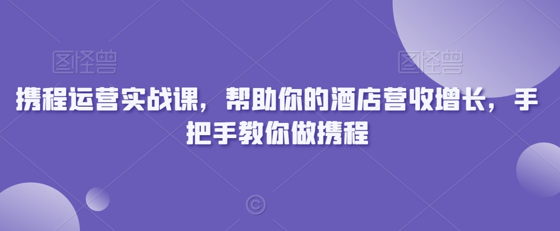 携程运营实战课，帮助你的酒店营收增长，手把手教你做携程-成可创学网