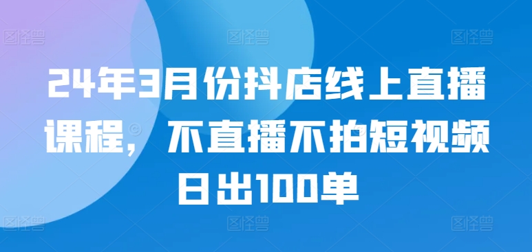 24年3月份抖店线上直播课程，不直播不拍短视频日出100单-成可创学网