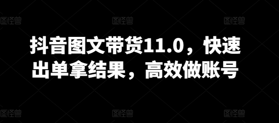 抖音图文带货11.0，快速出单拿结果，高效做账号-成可创学网