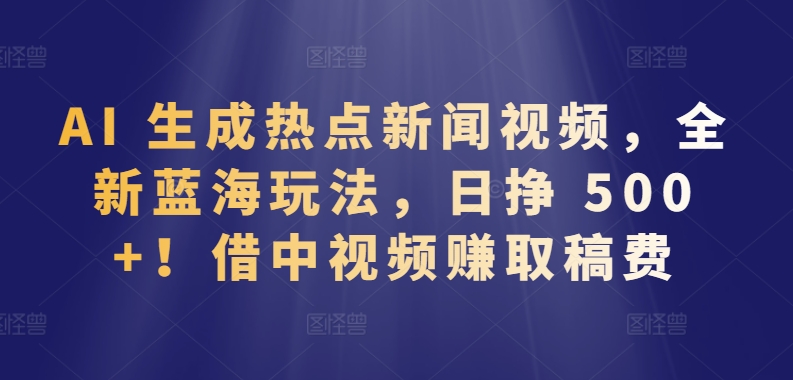 AI 生成热点新闻视频，全新蓝海玩法，日挣 500+!借中视频赚取稿费【揭秘】-成可创学网