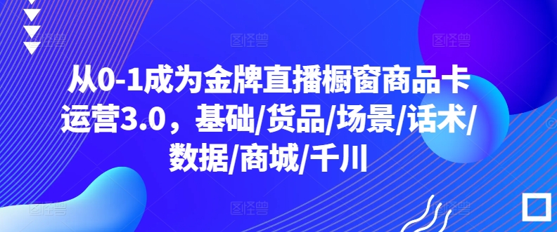 从0-1成为金牌直播橱窗商品卡运营3.0，基础/货品/场景/话术/数据/商城/千川-成可创学网