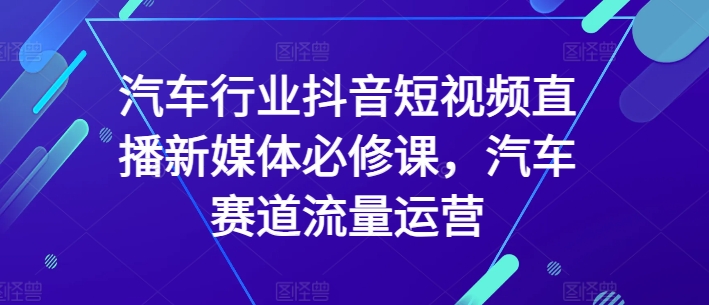 汽车行业抖音短视频直播新媒体必修课，汽车赛道流量运营-成可创学网