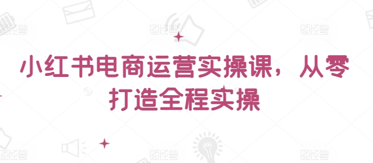 小红书电商运营实操课，​从零打造全程实操-成可创学网