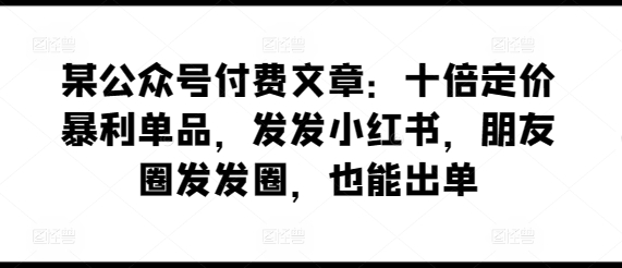 某公众号付费文章：十倍定价暴利单品，发发小红书，朋友圈发发圈，也能出单-成可创学网