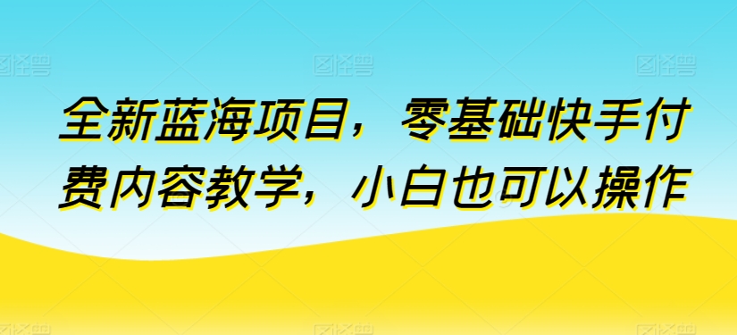 全新蓝海项目，零基础快手付费内容教学，小白也可以操作【揭秘】-成可创学网