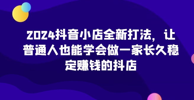 2024抖音小店全新打法，让普通人也能学会做一家长久稳定赚钱的抖店-成可创学网