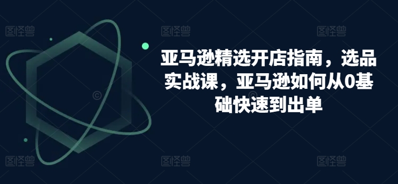 亚马逊精选开店指南，选品实战课，亚马逊如何从0基础快速到出单-成可创学网