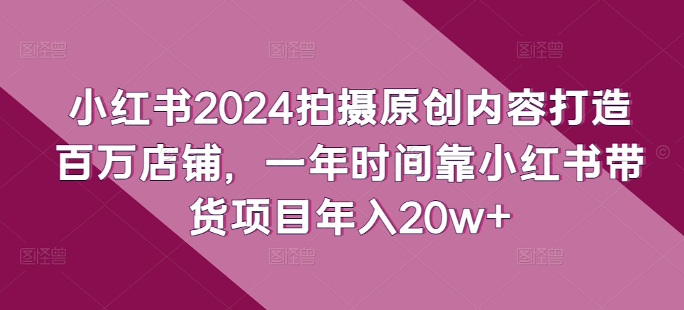 小红书2024拍摄原创内容打造百万店铺，一年时间靠小红书带货项目年入20w+-成可创学网