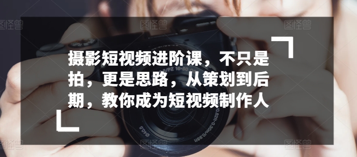 摄影短视频进阶课，不只是拍，更是思路，从策划到后期，教你成为短视频制作人-成可创学网