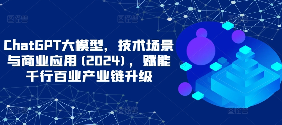 ChatGPT大模型，技术场景与商业应用(2024)，赋能千行百业产业链升级-成可创学网