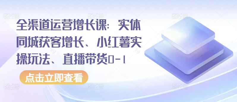 全渠道运营增长课：实体同城获客增长、小红薯实操玩法、直播带货0-1-成可创学网