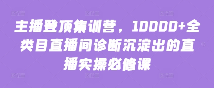 主播登顶集训营，10000+全类目直播间诊断沉淀出的直播实操必修课-成可创学网