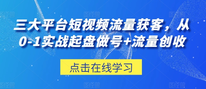 三大平台短视频流量获客，从0-1实战起盘做号+流量创收-成可创学网