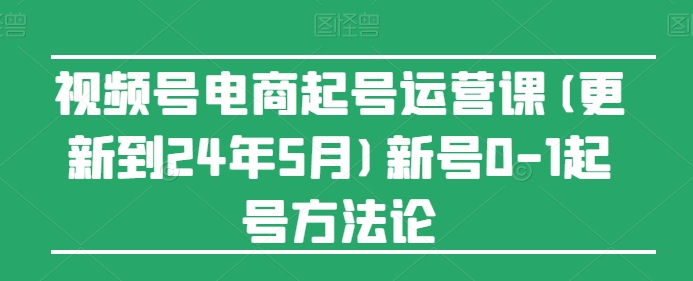 视频号电商起号运营课(更新到24年5月)新号0-1起号方法论-成可创学网