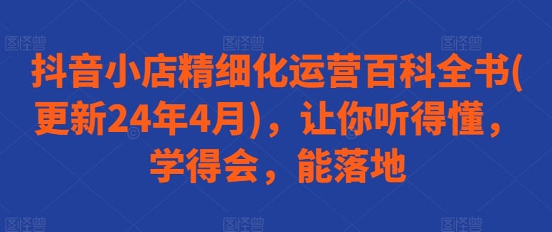 抖音小店精细化运营百科全书(更新24年4月)，让你听得懂，学得会，能落地-成可创学网