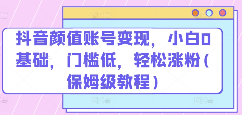 抖音颜值账号变现，小白0基础，门槛低，​轻松涨粉(保姆级教程)【揭秘】-成可创学网