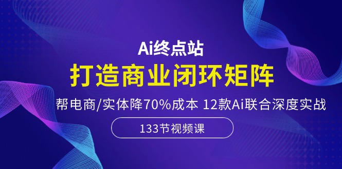 Ai终点站，打造商业闭环矩阵，帮电商/实体降70%成本，12款Ai联合深度实战-成可创学网