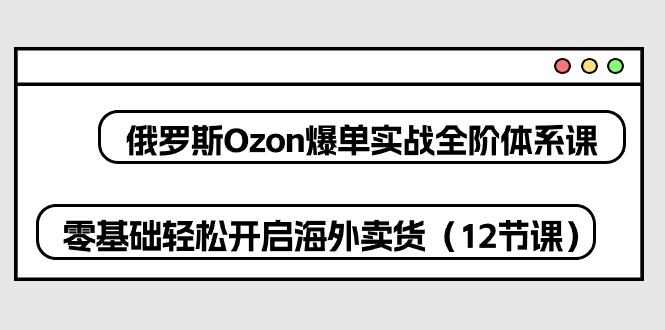 俄罗斯Ozon-爆单实战全阶体系课，零基础轻松开启海外卖货（12节课）-成可创学网