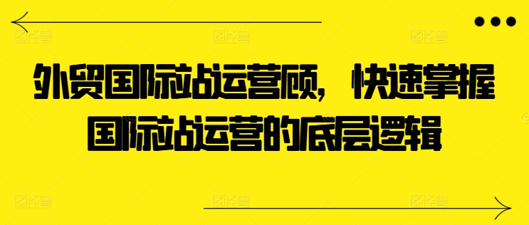 外贸国际站运营顾问，快速掌握国际站运营的底层逻辑-成可创学网