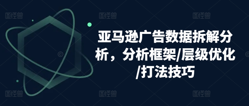 亚马逊广告数据拆解分析，分析框架/层级优化/打法技巧-成可创学网