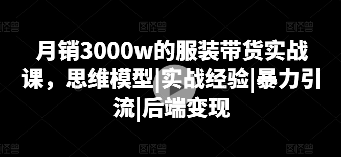 月销3000w的服装带货实战课，思维模型|实战经验|暴力引流|后端变现-成可创学网